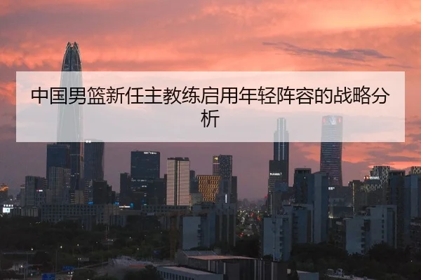 中国男篮新任主教练启用年轻阵容的战略分析